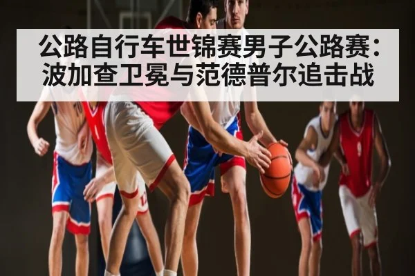 公路自行车世锦赛男子公路赛：波加查卫冕与范德普尔追击战