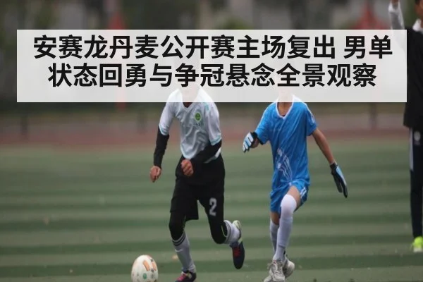 安赛龙丹麦公开赛主场复出 男单状态回勇与争冠悬念全景观察